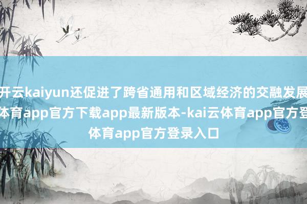 开云kaiyun还促进了跨省通用和区域经济的交融发展-kai云体育app官方下载app最新版本-kai云体育app官方登录入口