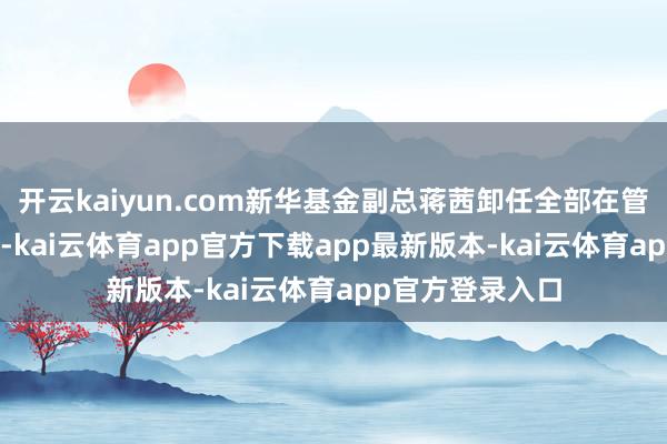 开云kaiyun.com新华基金副总蒋茜卸任全部在管基金11月13日-kai云体育app官方下载app最新版本-kai云体育app官方登录入口