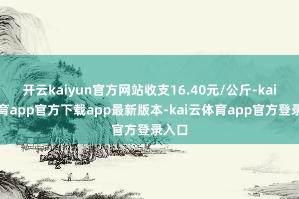 开云kaiyun官方网站收支16.40元/公斤-kai云体育app官方下载app最新版本-kai云体育app官方登录入口