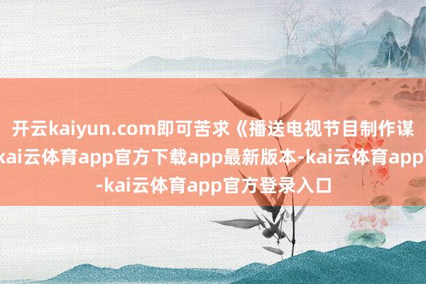 开云kaiyun.com即可苦求《播送电视节目制作谋略许可证》-kai云体育app官方下载app最新版本-kai云体育app官方登录入口
