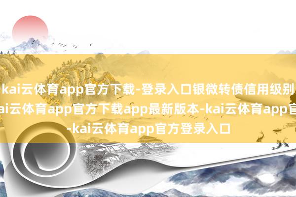 kai云体育app官方下载-登录入口银微转债信用级别为“A+”-kai云体育app官方下载app最新版本-kai云体育app官方登录入口