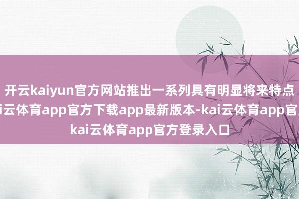 开云kaiyun官方网站推出一系列具有明显将来特点的车型-kai云体育app官方下载app最新版本-kai云体育app官方登录入口