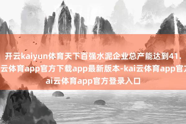 开云kaiyun体育天下百强水泥企业总产能达到41.3亿吨-kai云体育app官方下载app最新版本-kai云体育app官方登录入口