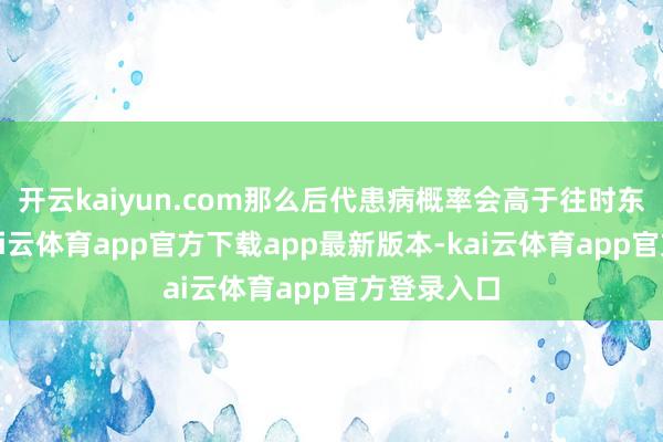 开云kaiyun.com那么后代患病概率会高于往时东谈主群-kai云体育app官方下载app最新版本-kai云体育app官方登录入口