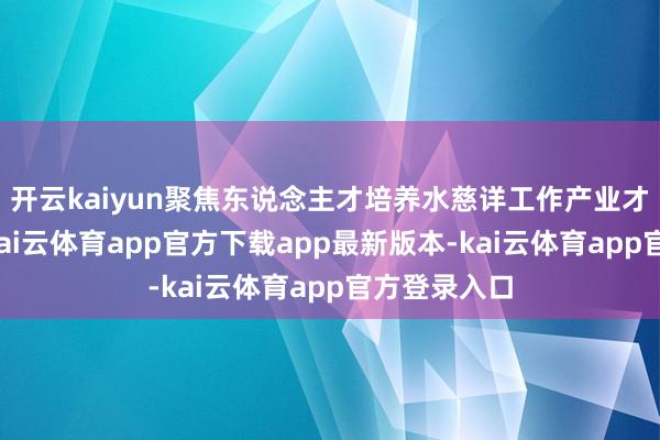 开云kaiyun聚焦东说念主才培养水慈详工作产业才智双耕种-kai云体育app官方下载app最新版本-kai云体育app官方登录入口
