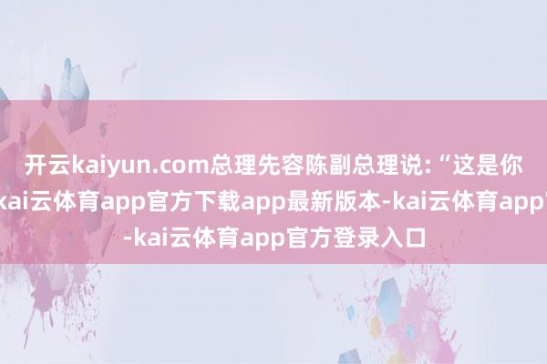 开云kaiyun.com总理先容陈副总理说:“这是你们的老市长-kai云体育app官方下载app最新版本-kai云体育app官方登录入口