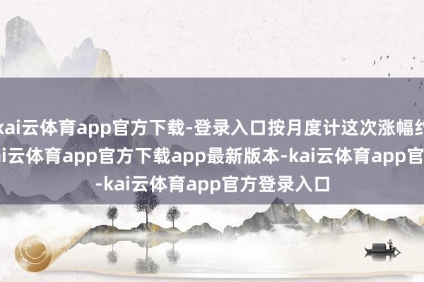kai云体育app官方下载-登录入口按月度计这次涨幅约 12.5%-kai云体育app官方下载app最新版本-kai云体育app官方登录入口