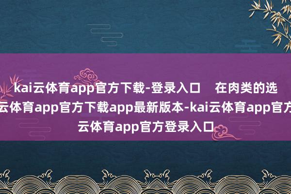 kai云体育app官方下载-登录入口 在肉类的选拔上-kai云体育app官方下载app最新版本-kai云体育app官方登录入口