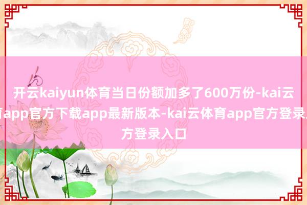 开云kaiyun体育当日份额加多了600万份-kai云体育app官方下载app最新版本-kai云体育app官方登录入口