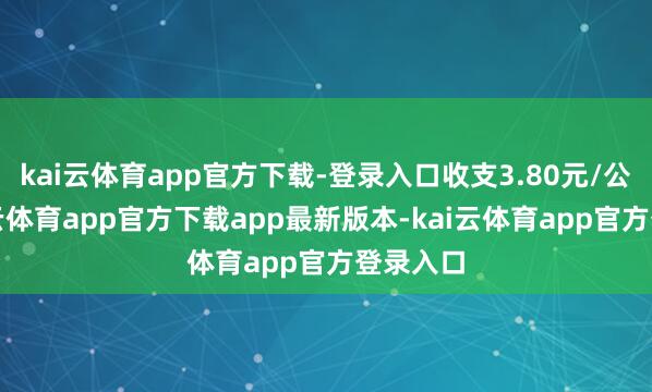 kai云体育app官方下载-登录入口收支3.80元/公斤-kai云体育app官方下载app最新版本-kai云体育app官方登录入口