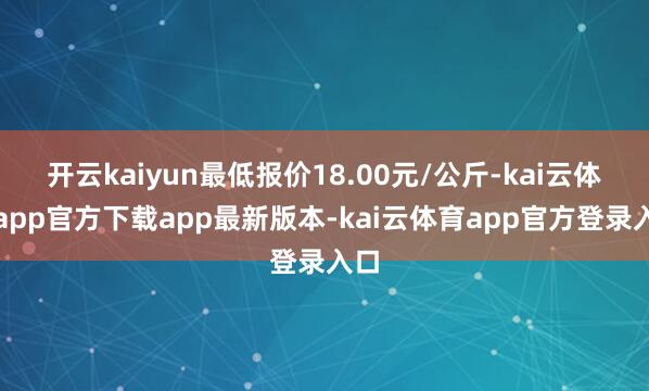 开云kaiyun最低报价18.00元/公斤-kai云体育app官方下载app最新版本-kai云体育app官方登录入口