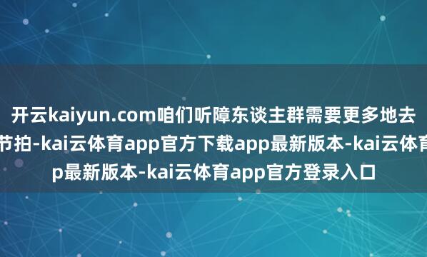 开云kaiyun.com咱们听障东谈主群需要更多地去贯穿音乐的节拍、节拍-kai云体育app官方下载app最新版本-kai云体育app官方登录入口