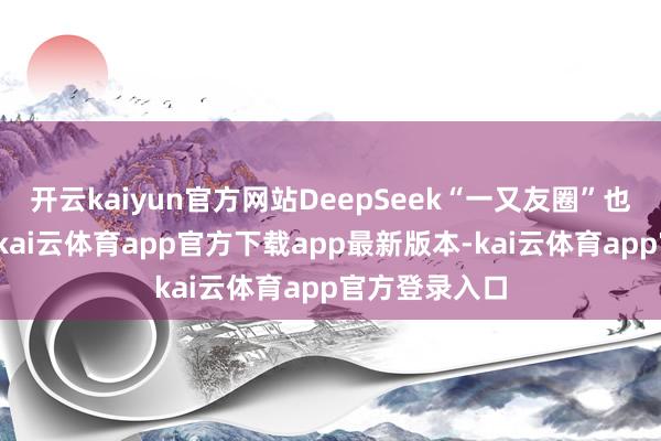 开云kaiyun官方网站DeepSeek“一又友圈”也迎来再扩容-kai云体育app官方下载app最新版本-kai云体育app官方登录入口