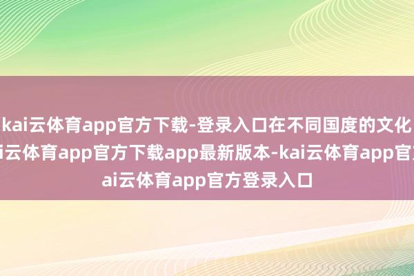 kai云体育app官方下载-登录入口在不同国度的文化各异中-kai云体育app官方下载app最新版本-kai云体育app官方登录入口