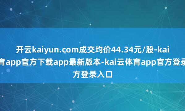 开云kaiyun.com成交均价44.34元/股-kai云体育app官方下载app最新版本-kai云体育app官方登录入口