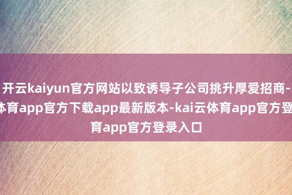 开云kaiyun官方网站以致诱导子公司挑升厚爱招商-kai云体育app官方下载app最新版本-kai云体育app官方登录入口