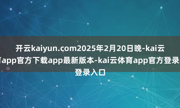 开云kaiyun.com2025年2月20日晚-kai云体育app官方下载app最新版本-kai云体育app官方登录入口
