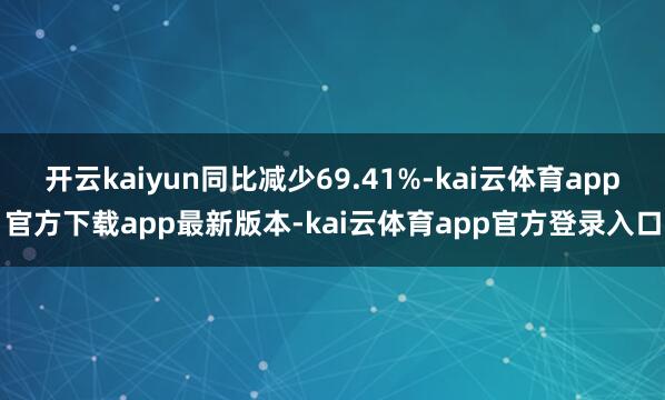 开云kaiyun同比减少69.41%-kai云体育app官方下载app最新版本-kai云体育app官方登录入口