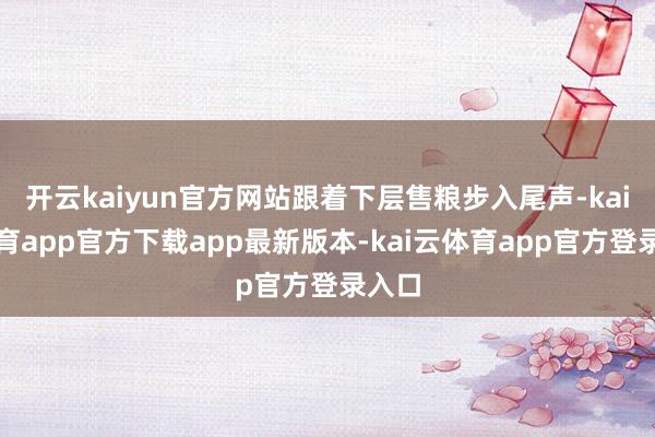 开云kaiyun官方网站跟着下层售粮步入尾声-kai云体育app官方下载app最新版本-kai云体育app官方登录入口