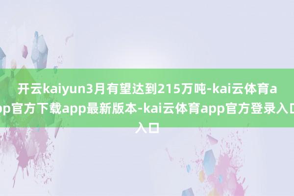 开云kaiyun3月有望达到215万吨-kai云体育app官方下载app最新版本-kai云体育app官方登录入口