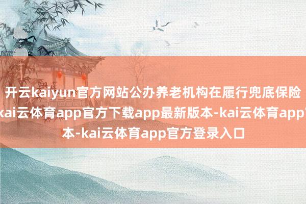 开云kaiyun官方网站公办养老机构在履行兜底保险职能基础上-kai云体育app官方下载app最新版本-kai云体育app官方登录入口