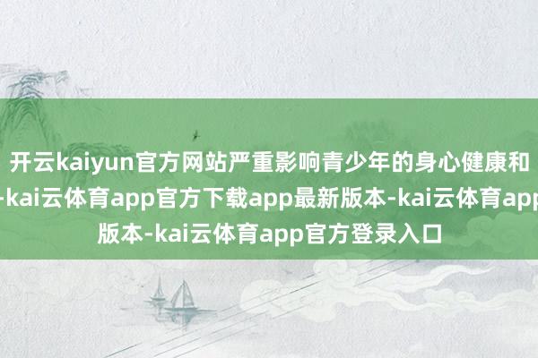 开云kaiyun官方网站严重影响青少年的身心健康和平素学习生计-kai云体育app官方下载app最新版本-kai云体育app官方登录入口