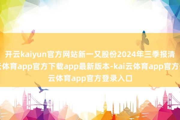 开云kaiyun官方网站新一又股份2024年三季报清楚-kai云体育app官方下载app最新版本-kai云体育app官方登录入口