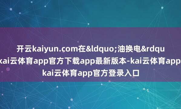 开云kaiyun.com在&ldquo;油换电&rdquo;的布景下-kai云体育app官方下载app最新版本-kai云体育app官方登录入口