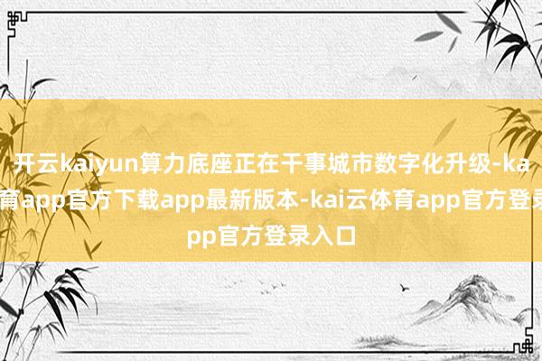 开云kaiyun算力底座正在干事城市数字化升级-kai云体育app官方下载app最新版本-kai云体育app官方登录入口