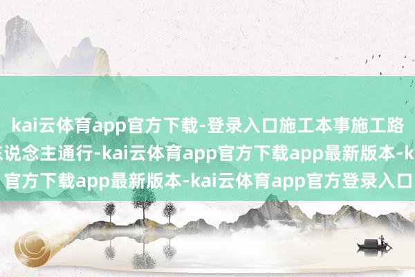 kai云体育app官方下载-登录入口施工本事施工路段谢却系数车辆和行东说念主通行-kai云体育app官方下载app最新版本-kai云体育app官方登录入口