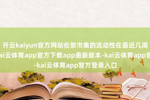 开云kaiyun官方网站伦敦市集的流动性在最近几周有所改善-kai云体育app官方下载app最新版本-kai云体育app官方登录入口