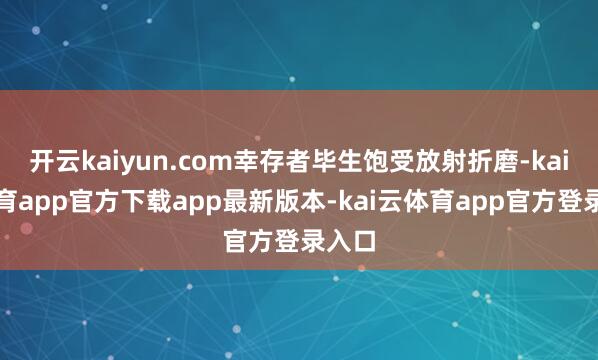 开云kaiyun.com幸存者毕生饱受放射折磨-kai云体育app官方下载app最新版本-kai云体育app官方登录入口