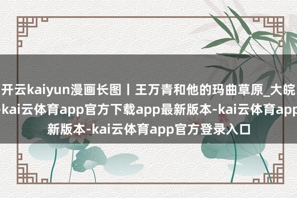 开云kaiyun漫画长图丨王万青和他的玛曲草原_大皖新闻 | 安徽网-kai云体育app官方下载app最新版本-kai云体育app官方登录入口