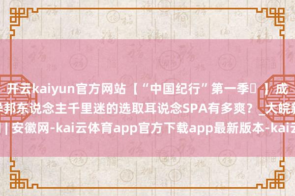 开云kaiyun官方网站【“中国纪行”第一季㉒】成齐采耳太“上面”!让异邦东说念主千里迷的选取耳说念SPA有多爽?_大皖新闻 | 安徽网-kai云体育app官方下载app最新版本-kai云体育app官方登录入口