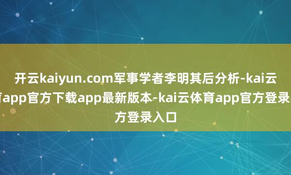 开云kaiyun.com军事学者李明其后分析-kai云体育app官方下载app最新版本-kai云体育app官方登录入口