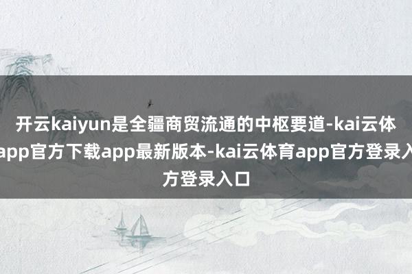 开云kaiyun是全疆商贸流通的中枢要道-kai云体育app官方下载app最新版本-kai云体育app官方登录入口