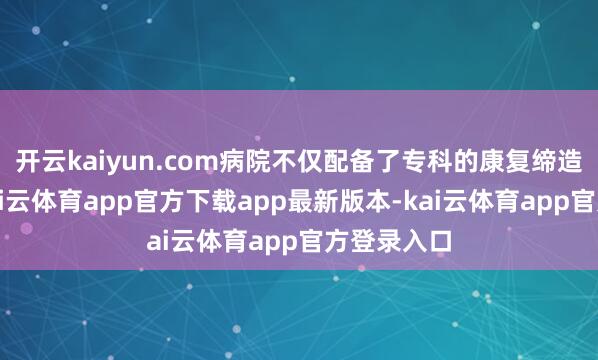 开云kaiyun.com病院不仅配备了专科的康复缔造和团队-kai云体育app官方下载app最新版本-kai云体育app官方登录入口