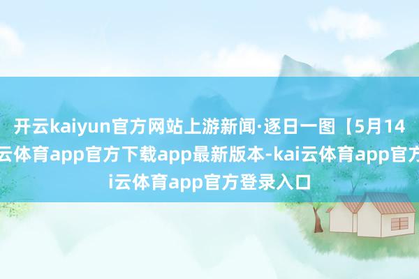 开云kaiyun官方网站上游新闻·逐日一图【5月14日】-kai云体育app官方下载app最新版本-kai云体育app官方登录入口