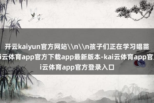 开云kaiyun官方网站\n\n孩子们正在学习唱苗族民歌-kai云体育app官方下载app最新版本-kai云体育app官方登录入口
