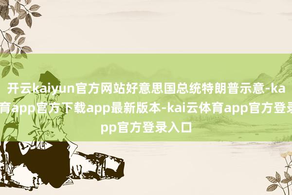 开云kaiyun官方网站好意思国总统特朗普示意-kai云体育app官方下载app最新版本-kai云体育app官方登录入口