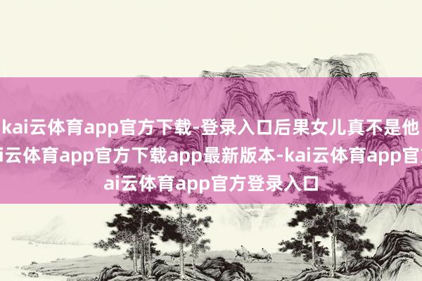 kai云体育app官方下载-登录入口后果女儿真不是他亲生的-kai云体育app官方下载app最新版本-kai云体育app官方登录入口