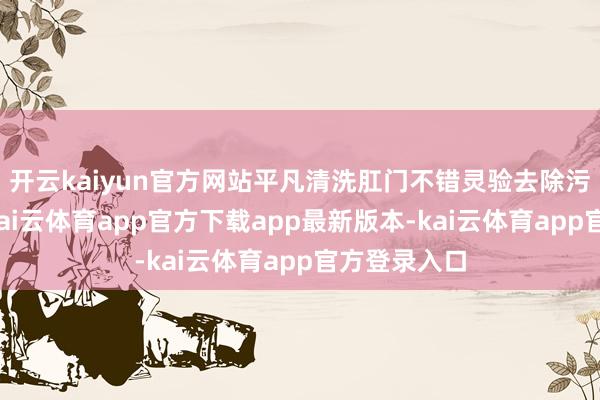 开云kaiyun官方网站平凡清洗肛门不错灵验去除污垢和细菌-kai云体育app官方下载app最新版本-kai云体育app官方登录入口