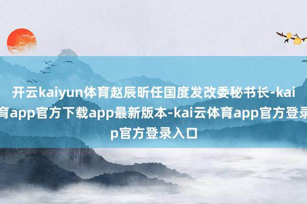 开云kaiyun体育赵辰昕任国度发改委秘书长-kai云体育app官方下载app最新版本-kai云体育app官方登录入口