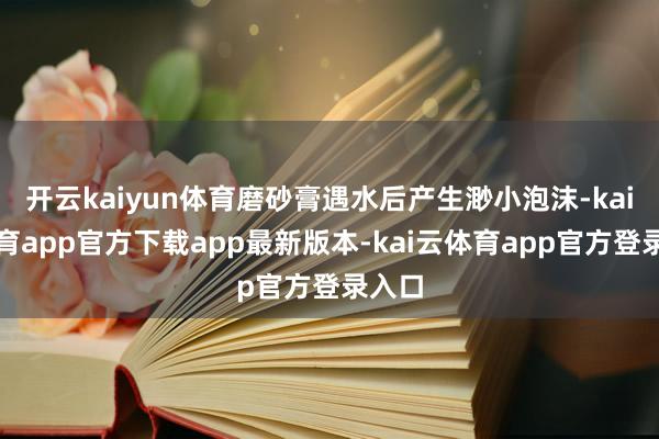 开云kaiyun体育磨砂膏遇水后产生渺小泡沫-kai云体育app官方下载app最新版本-kai云体育app官方登录入口