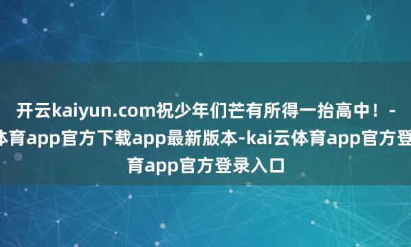 开云kaiyun.com祝少年们芒有所得一抬高中！-kai云体育app官方下载app最新版本-kai云体育app官方登录入口