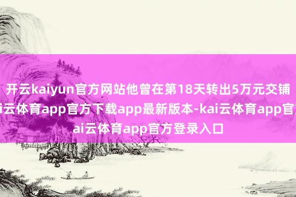 开云kaiyun官方网站他曾在第18天转出5万元交铺面房钱-kai云体育app官方下载app最新版本-kai云体育app官方登录入口
