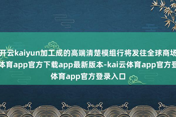 开云kaiyun加工成的高端清楚模组行将发往全球商场-kai云体育app官方下载app最新版本-kai云体育app官方登录入口