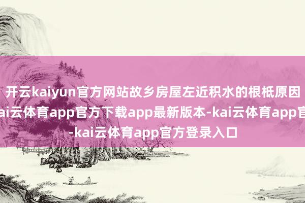开云kaiyun官方网站故乡房屋左近积水的根柢原因并非下雨-kai云体育app官方下载app最新版本-kai云体育app官方登录入口