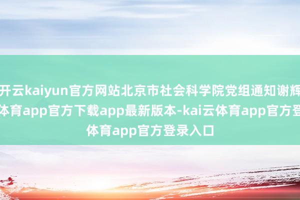 开云kaiyun官方网站北京市社会科学院党组通知谢辉-kai云体育app官方下载app最新版本-kai云体育app官方登录入口