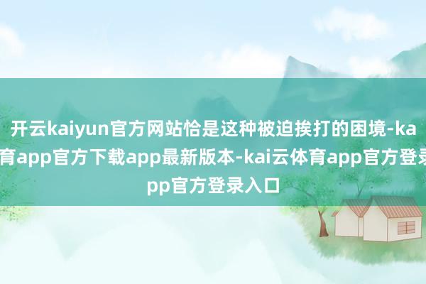 开云kaiyun官方网站恰是这种被迫挨打的困境-kai云体育app官方下载app最新版本-kai云体育app官方登录入口